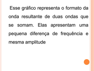 Esse gráfico representa o formato da
onda resultante de duas ondas que
se somam. Elas apresentam uma
pequena diferença de frequência e
mesma amplitude
 