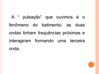 A “ pulsação” que ouvimos é o
fenômeno do batimento, as duas
ondas tinham frequências próximas e
interagiram formando uma terceira
onda.
 