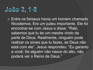 

Entre os fariseus havia um homem chamado
Nicodemos. Era um judeu importante. Ele foi
encontrar-se com Jesus e disse: “Rabi,
sabemos que tu és um mestre vindo da
parte de Deus. Realmente, ninguém pode
realizar os sinais que tu fazes, se Deus não
está com ele”. Jesus respondeu: “Eu garanto
a você: Se alguém não nasce do alto, não
poderá ver o Reino de Deus.”

 