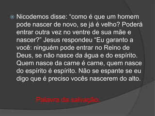 

Nicodemos disse: “como é que um homem
pode nascer de novo, se já é velho? Poderá
entrar outra vez no ventre de sua mãe e
nascer?” Jesus respondeu “Eu garanto a
você: ninguém pode entrar no Reino de
Deus, se não nasce da água e do espírito.
Quem nasce da carne é carne, quem nasce
do espírito é espírito. Não se espante se eu
digo que é preciso vocês nascerem do alto.

Palavra da salvação.

 