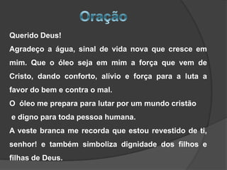 Querido Deus!
Agradeço a água, sinal de vida nova que cresce em
mim. Que o óleo seja em mim a força que vem de

Cristo, dando conforto, alívio e força para a luta a
favor do bem e contra o mal.
O óleo me prepara para lutar por um mundo cristão

e digno para toda pessoa humana.
A veste branca me recorda que estou revestido de ti,
senhor! e também simboliza dignidade dos filhos e

filhas de Deus.

 