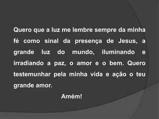 Quero que a luz me lembre sempre da minha
fé como sinal da presença de Jesus, a
grande

luz

do

mundo,

iluminando

e

irradiando a paz, o amor e o bem. Quero
testemunhar pela minha vida e ação o teu

grande amor.
Amém!

 