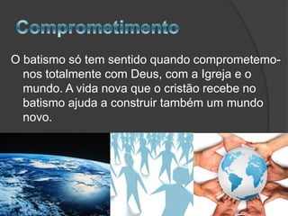 O batismo só tem sentido quando comprometemonos totalmente com Deus, com a Igreja e o
mundo. A vida nova que o cristão recebe no
batismo ajuda a construir também um mundo
novo.

 