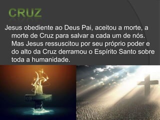 Jesus obediente ao Deus Pai, aceitou a morte, a
morte de Cruz para salvar a cada um de nós.
Mas Jesus ressuscitou por seu próprio poder e
do alto da Cruz derramou o Espírito Santo sobre
toda a humanidade.

 