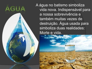 A água no batismo simboliza
vida nova. Indispensável para
a nossa sobrevivência e
também muitas vezes de
destruição. Água usada para
simboliza duas realidades:
Morte e vida.

 