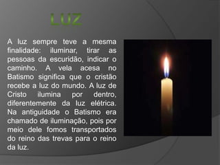 A luz sempre teve a mesma
finalidade: iluminar, tirar as
pessoas da escuridão, indicar o
caminho. A vela acesa no
Batismo significa que o cristão
recebe a luz do mundo. A luz de
Cristo
ilumina
por
dentro,
diferentemente da luz elétrica.
Na antiguidade o Batismo era
chamado de iluminação, pois por
meio dele fomos transportados
do reino das trevas para o reino
da luz.

 
