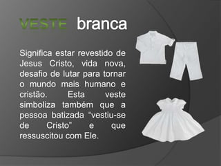 Significa estar revestido de
Jesus Cristo, vida nova,
desafio de lutar para tornar
o mundo mais humano e
cristão.
Esta
veste
simboliza também que a
pessoa batizada “vestiu-se
de
Cristo”
e
que
ressuscitou com Ele.

 