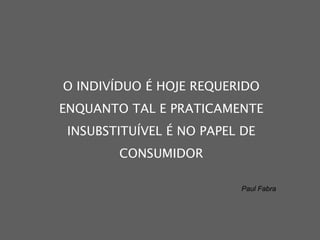 O INDIVÍDUO É HOJE REQUERIDO ENQUANTO TAL E PRATICAMENTE INSUBSTITUÍVEL É NO PAPEL DE CONSUMIDOR Paul Fabra