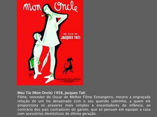Meu Tio (MonOncle) 1958, Jacques Tati Filme, vencedor do Oscar de Melhor Filme Estrangeiro, mostra a engraçada relação de um tio desastrado com o seu querido sobrinho, a quem ele proporciona os prazeres mais simples e encantadores da infância, ao contrário dos pais castradores do garoto, que só pensam em equipar a casa com acessórios domésticos de última geração.