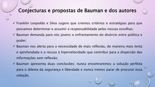 Conjecturas e propostas de Bauman e dos autores
 Franklin Leopoldo e Silva sugere que criemos critérios e estratégias para que
possamos determinar e assumir a responsabilidade pelas nossas escolhas;
 Bauman demanda para nós jovens o enfrentamento do divórcio entre política e
poder;
 Bauman nos alerta para a necessidade de mais reflexão, de maneira mais lenta
e aprofundada e a recusa à hipervelocidade que contribui para a dispersão das
informações sem reflexão;
 Bauman apresenta duas conclusões: nunca encontraremos a solução perfeita
para o dilema da segurança e liberdade e nunca iremos parar de procurar essa
solução.
 