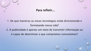 Para refletir...
1. De que maneiras as novas tecnologias estão direcionando e
formatando nossa vida?
2. A publicidade é apenas um meio de transmitir informação ou
é capaz de determinar o que compramos/consumimos?
 