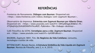 REFERÊNCIAS
Fronteiras do Pensamento. Diálogos com Bauman. Disponível em:
<https://www.fronteiras.com/videos/dialogos-com-zygmunt-Bauman>.
Observatório da Imprensa. Entrevista com Zygmunt Bauman por Alberto Dines.
Disponível em: <https://www.youtube.com/watch?v=kM5p8DqgG80&list=PL-
4TQAqfsQz26rKdIOhlKPnYhcoRZC-Py&index=7&t=0s&app=desktop>.
Café Filosófico da UCPel. Estratégias para a vida: Zygmunt Bauman. Disponível
em: <https://www.youtube.com/watch?v=IyhOBYoBnsU>.
BAUMAN, Zygmunt; MAY, Tim. Os Negócios da Vida Cotidiana: consumo,
tecnologia e estilos de vida.
BITTENCOURT, Renato Nunes. A Estrutura Simbólica da Vida Líquida em Zygmunt
Bauman. Revista de Filosofia, ano 2, n. 4, 2010.
 