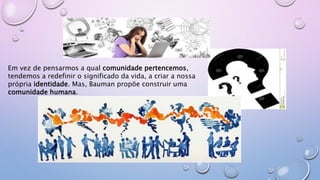 Em vez de pensarmos a qual comunidade pertencemos,
tendemos a redefinir o significado da vida, a criar a nossa
própria identidade. Mas, Bauman propõe construir uma
comunidade humana.
 