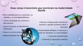 Duas coisas irreversíveis que ocorreram na modernidade
líquida
Nós multiplicamos as conexões, as
relações, as interdependências
• Temos facilidade de conectar e
desconectar
• Laços humanos se liquefazem
facilmente
• Amar é um ato arriscado
• Relacionamento de bolso
Nossos antepassados decidiram
assumir a gestão humana sobre a
natureza
• A humanidade delegou à natureza a
tarefa de satisfazer as necessidades
• Consumo desenfreado
• Estímulo à aquisição contínua
 