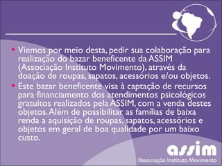 Viemos por meio desta, pedir sua colaboração para realização do bazar beneficente da ASSIM (Associação Instituto Movimento), através da doação de roupas, sapatos, acessórios e/ou objetos. Este bazar beneficente visa à captação de recursos para financiamento dos atendimentos psicológicos gratuitos realizados pela ASSIM, com a venda destes objetos. Além de possibilitar as famílias de baixa renda a aquisição de roupas, sapatos, acessórios e objetos em geral de boa qualidade por um baixo custo. 