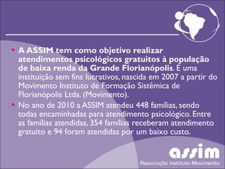 A ASSIM tem como objetivo realizar atendimentos psicológicos gratuitos à população de baixa renda da Grande Florianópolis . É uma instituição sem fins lucrativos, nascida em 2007 a partir do Movimento Instituto de Formação Sistêmica de Florianópolis Ltda. (Movimento). No ano de 2010 a ASSIM atendeu 448 famílias, sendo todas encaminhadas para atendimento psicológico. Entre as famílias atendidas, 354 famílias receberam atendimento gratuito e 94 foram atendidas por um baixo custo.  