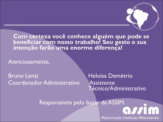 Com certeza você conhece alguém que pode se beneficiar com nosso trabalho! Seu gesto e sua intenção farão uma enorme diferença! Atenciosamente,   Bruno Lenzi Heloisa Demétrio Coordenador Administrativo  Assistente  Técnico/Administrativo Responsáveis pelo bazar da ASSIM. 