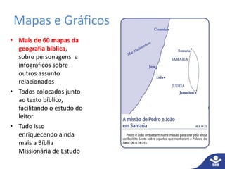 Mapas e Gráficos
• Mais de 60 mapas da
geografia bíblica,
sobre personagens e
infográficos sobre
outros assunto
relacionados
• Todos colocados junto
ao texto bíblico,
facilitando o estudo do
leitor
• Tudo isso
enriquecendo ainda
mais a Bíblia
Missionária de Estudo
 