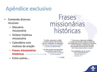 Apêndice exclusivo
• Contendo diversos
recursos:
– Glossário
missionário
– Síntese histórica
missionária
– Calendário com
motivos de oração
– Frases missionárias
históricas
– Entre outros...
 