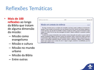 Reflexões Temáticas
• Mais de 100
reflexões ao longo
da Bíblia que tratam
de alguma dimensão
da missão:
– Missão como
evangelismo
– Missão e cultura
– Missão no mundo
urbano
– Missão da Bíblia
– Entre outras
 