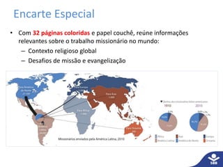 Encarte Especial 
• Com 32 páginas coloridas e papel couchê, reúne informações 
relevantes sobre o trabalho missionário no mundo: 
– Contexto religioso global 
– Desafios de missão e evangelização 
 