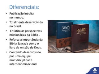 Diferenciais: 
• Publicação inédita 
no mundo. 
• Totalmente desenvolvida 
no Brasil. 
• Enfatiza as perspectivas 
missionárias da Bíblia . 
• Reforça a importância da 
Bíblia Sagrada como o 
livro da missão de Deus. 
• Conteúdo desenvolvido 
por uma equipe 
multidisciplinar e 
interdenominacional 
 
