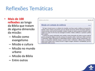 Reflexões Temáticas 
• Mais de 100 
reflexões ao longo 
da Bíblia que tratam 
de alguma dimensão 
da missão: 
– Missão como 
evangelismo 
– Missão e cultura 
– Missão no mundo 
urbano 
– Missão da Bíblia 
– Entre outras 
 