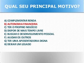 A) COMPLEMENTAR RENDA
B) AUTONOMIA FINANCEIRA
C) TER O PROPRIO NEGÓCIO
D) DISPOR DE MAIS TEMPO LIVRE
E) BUSCAR O DESENVOLVIMENTO PESSOAL
F) AJUDAR OS OUTROS
G) TER UMA APOSENTADORIA DIGNA
H) DEIXAR UM LEGADO
QUAL SEU PRINCIPAL MOTIVO?
 