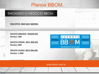www.bbom.com.br
Planos BBOM.
1) Habilitador - U$ 29,00
2) HR Único – U$ 328,00 (100PTS)
3) HR Triplo – U$ 926,00 (300PTS)
4) HR Estilo – U$ 1.524,00 (500PTS)
 