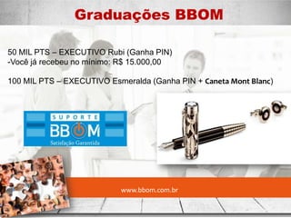 www.bbom.com.br
Graduações BBOM
.
50 MIL PTS – EXECUTIVO Rubi (Ganha PIN)
-Você já recebeu no mínimo: R$ 15.000,00
100 MIL PTS – EXECUTIVO Esmeralda (Ganha PIN + Caneta Mont Blanc)
 