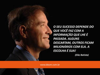 O SEU SUCESSO DEPENDE DO
QUE VOCÊ FAZ COM A
INFORMAÇÃO QUE LHE É
PASSADA. ALGUNS
DESCARTAM, OUTROS FICAM
MILIONÁRIOS COM ELA. A
ESCOLHA É SUA!
(Eike Batista)
www.bbom.com.br
 