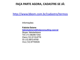 FAÇA PARTE AGORA, CADASTRE-SE JÁ:
http://www.bbom.com.br/cadastro/termos
Informações:
Fabíola Daiane
fabioladaiane@helpconsulting.com.br
Skype: fabioladaiane
Tim (11) 98298-7202
Claro (12) 9110-6776
OI (12) 8872-9700
Vivo (12) 97740535
 