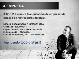 A BBOM é a única Franqueadora de empresas de
locação de rastreadores do Brasil.
A EMPRESA
BBRASIL ORGANIZAÇÃO E MÉTODOS LTDA
CNPJ 02.184.636/0001-66,
Calçada Antares, 256 - Centro de Apoio
II - Conjunto 23 - Alphaville,
Santana do Parnaíba, SP - CEP: 06541-065.
 