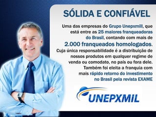 Uma das empresas do Grupo Unepxmill, que
está entre as 25 maiores franqueadoras
do Brasil, contando com mais de
2.000 franqueados homologados.
Cuja única responsabilidade é a distribuição de
nossos produtos em qualquer regime de
venda ou comodato, no país ou fora dele.
Também foi eleita a franquia com
mais rápido retorno do investimento
no Brasil pela revista EXAME
SÓLIDA E CONFIÁVEL
 