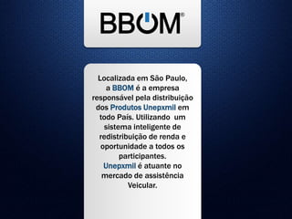 Localizada em São Paulo,
a BBOM é a empresa
responsável pela distribuição
dos Produtos Unepxmil em
todo País. Utilizando um
sistema inteligente de
redistribuição de renda e
oportunidade a todos os
participantes.
Unepxmil é atuante no
mercado de assistência
Veicular.
 