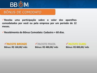 BÔNUS DE COMODATO
PACOTE PRATA
Bônus: R$ 480,00/ mês
PACOTE BRONZE
Bônus: R$ 160,00/ mês
PACOTE OURO
Bônus: R$ 800,00/ mês
Receba uma participação sobre o valor dos aparelhos
comodatados por você ou pela empresa por um período de 12
meses.
Recebimento do Bônus Comodato: Cadastro + 60 dias.
 