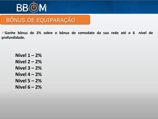 BÔNUS DE EQUIPARAÇÃO
Ganhe bônus de 2% sobre o bônus de comodato da sua rede até o 6 nível de
profundidade.
Nível 1 – 2%
Nível 2 – 2%
Nível 3 – 2%
Nível 4 – 2%
Nível 5 – 2%
Nível 6 – 2%
 