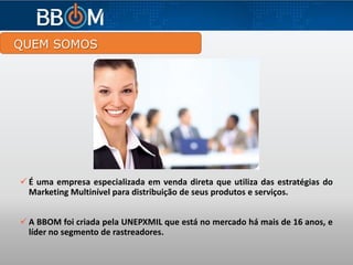 QUEM SOMOS
 É uma empresa especializada em venda direta que utiliza das estratégias do
Marketing Multinível para distribuição de seus produtos e serviços.
 A BBOM foi criada pela UNEPXMIL que está no mercado há mais de 16 anos, e
líder no segmento de rastreadores.
 
