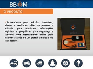 O PRODUTO
Rastreadores para veículos terrestres,
aéreos e marítimos, além de pessoas e
animais, para monitorar informações
logísticas e geográficas, para segurança e
controle, com rastreamento online pela
internet através de um portal simples e de
fácil acesso.
 