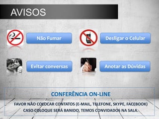 CONFERÊNCIA ON-LINE
FAVOR NÃO COLOCAR CONTATOS (E-MAIL, TELEFONE, SKYPE, FACEBOOK)
CASO COLOQUE SERÁ BANIDO, TEMOS CONVIDADOS NA SALA.
AVISOS
Não Fumar Desligar o Celular
Evitar conversas Anotar as Dúvidas
 