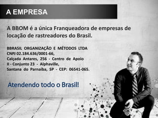 A BBOM é a única Franqueadora de empresas de
locação de rastreadores do Brasil.
A EMPRESA
BBRASIL ORGANIZAÇÃO E MÉTODOS LTDA
CNPJ 02.184.636/0001-66,
Calçada Antares, 256 - Centro de Apoio
II - Conjunto 23 - Alphaville,
Santana do Parnaíba, SP - CEP: 06541-065.
 