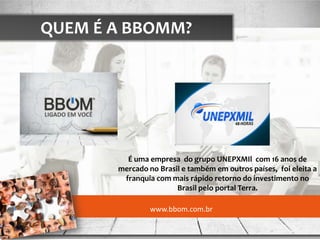 QUEM É A BBOMM?




         É uma empresa do grupo UNEPXMIl com 16 anos de
       mercado no Brasil e também em outros países, foi eleita a
        franquia com mais rápido retorno do investimento no
                       Brasil pelo portal Terra.

                www.bbom.com.br
 