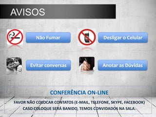 AVISOS

          Não Fumar                       Desligar o Celular




       Evitar conversas                   Anotar as Dúvidas




                 CONFERÊNCIA ON-LINE
FAVOR NÃO COLOCAR CONTATOS (E-MAIL, TELEFONE, SKYPE, FACEBOOK)
    CASO COLOQUE SERÁ BANIDO, TEMOS CONVIDADOS NA SALA.
 