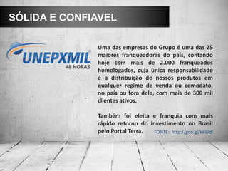 SÓLIDA E CONFIAVEL

              Uma das empresas do Grupo é uma das 25
              maiores franqueadoras do país, contando
              hoje com mais de 2.000 franqueados
              homologados, cuja única responsabilidade
              é a distribuição de nossos produtos em
              qualquer regime de venda ou comodato,
              no país ou fora dele, com mais de 300 mil
              clientes ativos.

              Também foi eleita e franquia com mais
              rápido retorno do investimento no Brasil
              pelo Portal Terra.  FONTE: http://goo.gl/k6Wdl
 