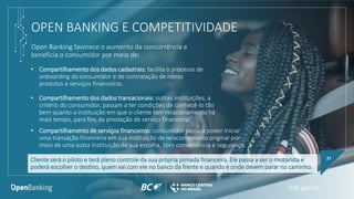 OPEN BANKING E COMPETITIVIDADE
Open Banking favorece o aumento da concorrência e
beneficia o consumidor por meio de:
27
• Compartilhamento dos dados cadastrais: facilita o processo de
onboarding do consumidor e de contratação de novos
produtos e serviços financeiros.
• Compartilhamento dos dados transacionais: outras instituições, a
critério do consumidor, passam a ter condições de conhecê-lo tão
bem quanto a instituição em que o cliente tem relacionamento há
mais tempo, para fins da prestação de serviço financeiro.
Cliente será o piloto e terá pleno controle da sua própria jornada financeira. Ele passa a ser o motorista e
poderá escolher o destino, quem vai com ele no banco da frente e quando e onde devem parar no caminho.
• Compartilhamento de serviços financeiros: consumidor passa a poder iniciar
uma transação financeira em sua instituição de relacionamento original por
meio de uma outra instituição de sua escolha, com conveniência e segurança.
 
