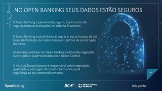 NO OPEN BANKING SEUS DADOS ESTÃO SEGUROS
O Open Banking está alinhado às regras e aos princípios da Lei
Geral de Proteção de Dados Pessoais (LGPD) e da Lei do Sigilo
Bancário.
28
Só podem participar do Open Banking instituições reguladas,
autorizadas e supervisionadas pelo Banco Central.
A instituição participante é responsável pela integridade,
qualidade e pelo sigilo dos dados, bem como pela
segurança do seu compartilhamento.
O Open Banking é plenamente seguro, assim como são
seguras todas as transações no sistema financeiro.
 