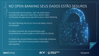 NO OPEN BANKING SEUS DADOS ESTÃO SEGUROS
29
Os dados somente são compartilhados após
consentimento, autenticação e confirmação do cliente.
No Open Banking não há um banco de dados único e
centralizado.
As instituições participantes, além de observarem
requisitos de segurança cibernética, devem obter
certificados de segurança específicos para o Open Banking.
Os dados são compartilhados para a instituição receptora
solicitante. Não há livre acesso pelas instituições
participantes.
 
