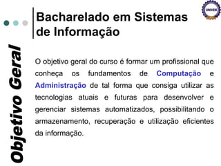 O objetivo geral do curso é formar um profissional que
conheça os fundamentos de Computação e
Administração de tal forma que consiga utilizar as
tecnologias atuais e futuras para desenvolver e
gerenciar sistemas automatizados, possibilitando o
armazenamento, recuperação e utilização eficientes
da informação.
Bacharelado em Sistemas
de Informação
 