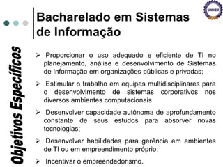  Proporcionar o uso adequado e eficiente de TI no
planejamento, análise e desenvolvimento de Sistemas
de Informação em organizações públicas e privadas;
 Estimular o trabalho em equipes multidisciplinares para
o desenvolvimento de sistemas corporativos nos
diversos ambientes computacionais
 Desenvolver capacidade autônoma de aprofundamento
constante de seus estudos para absorver novas
tecnologias;
 Desenvolver habilidades para gerência em ambientes
de TI ou em empreendimento próprio;
 Incentivar o empreendedorismo.
Bacharelado em Sistemas
de Informação
 