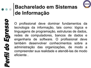 O profissional deve dominar fundamentos da
tecnologia da informação, tais como: lógica e
linguagens de programação, estruturas de dados,
redes de computadores, bancos de dados e
engenharia de software. O profissional deve
também desenvolver conhecimentos sobre a
administração das organizações, de modo a
compreender sua realidade e atendê-las de modo
eficiente .
Bacharelado em Sistemas
de Informação
 